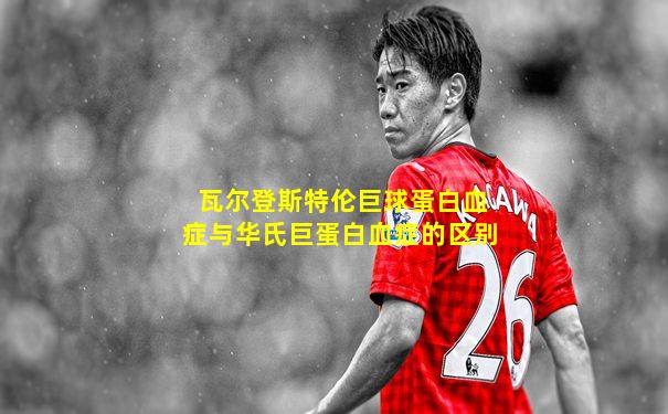 瓦尔登斯特伦巨球蛋白血症与华氏巨蛋白血症的区别