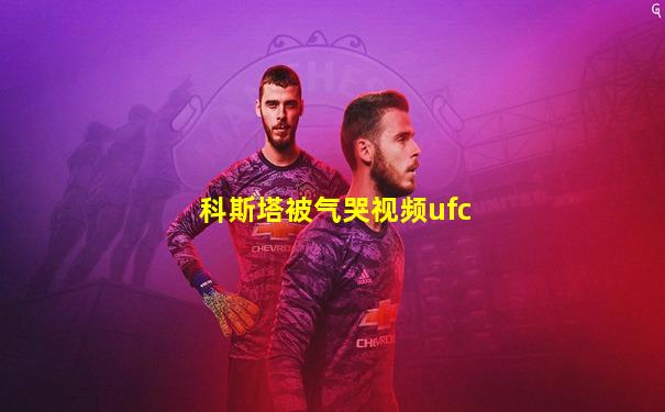 科斯塔被气哭视频ufc