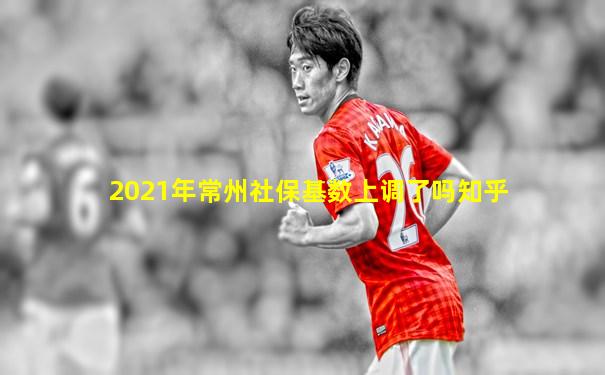 2021年常州社保基数上调了吗知乎