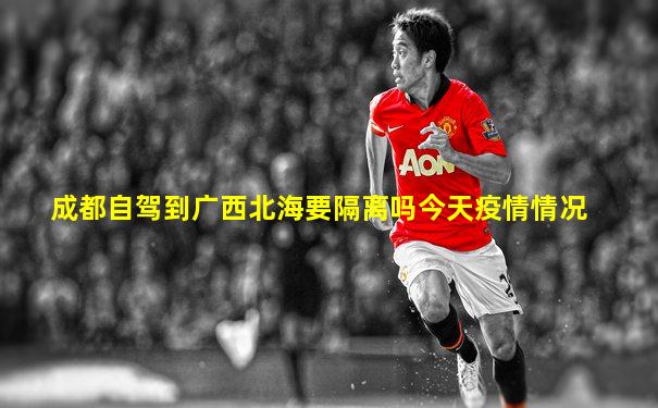 成都自驾到广西北海要隔离吗今天疫情情况