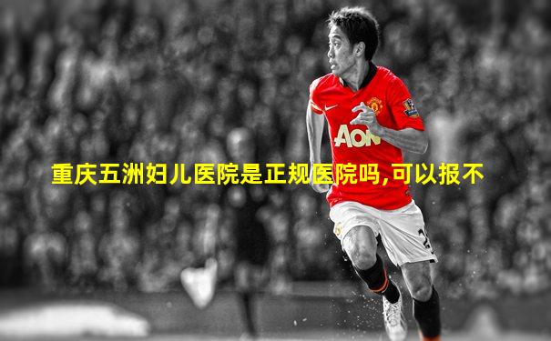 重庆五洲妇儿医院是正规医院吗,可以报不