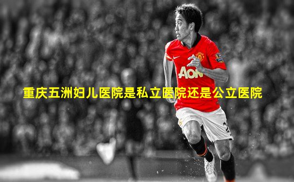 重庆五洲妇儿医院是私立医院还是公立医院